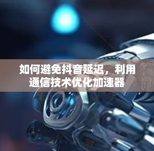 如何避免抖音延迟，利用通信技术优化加速器