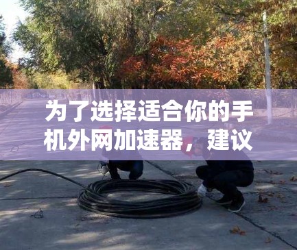 为了选择适合你的手机外网加速器,建议按照以下步骤进行 为了选择适合你的手机外网加速器,建议按照以下步骤进行