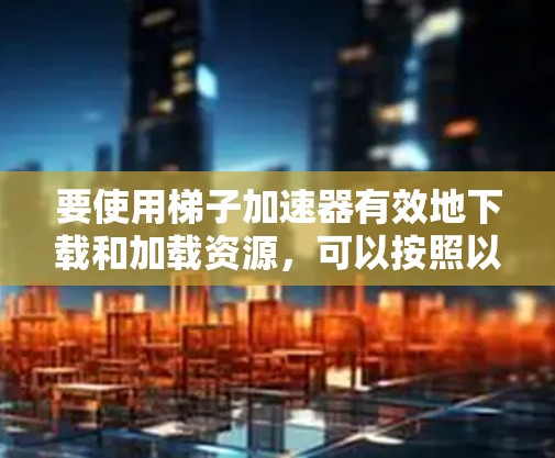 要使用<strong>梯子</strong>加速器有效地下载和加载资源，可以按照以下步骤进行