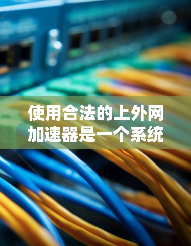使用合法的上外网加速器是一个系统性、谨慎的决策过程，需要考虑以下关键点