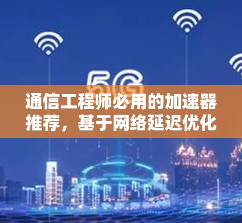 通信工程师必用的加速器推荐，基于网络延迟优化的通信性能提升工具