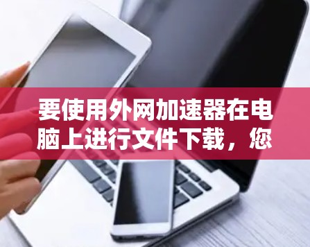 要使用外网加速器在电脑上进行文件下载，您可以按照以下步骤操作