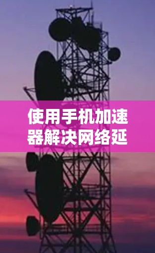 使用手机加速器解决网络延迟的问题需要考虑以下几点
