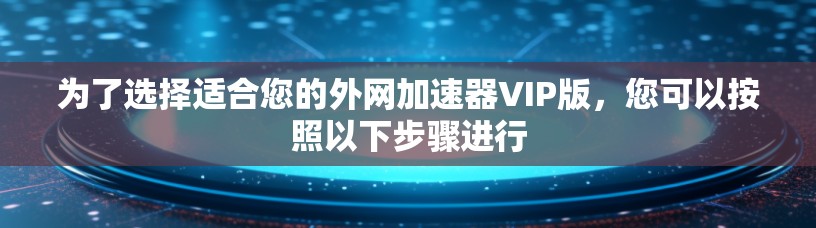 为了选择适合您的外网加速器VIP版,您可以按照以下步骤进行 为了选择适合您的外网加速器VIP版,您可以按照以下步骤进行