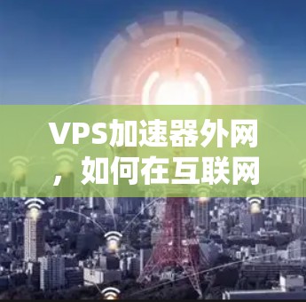 VPS加速器外网，如何在互联网环境中高效提升网络性能