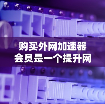 购买外网加速器会员是一个提升网络效率的好方法，以下是一个清晰的步骤指南