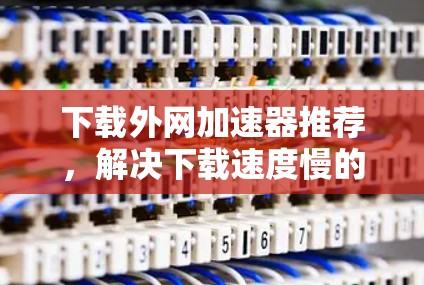 下载外网加速器推荐，解决下载速度慢的问题，助力高效访问