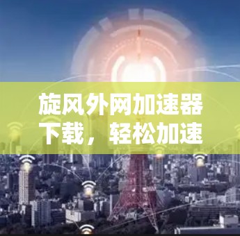 旋风外网加速器下载,轻松加速提升速度的高效选择 旋风外网加速器下载,轻松加速提升速度的高效选择