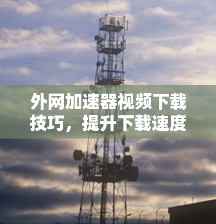 外网加速器视频下载技巧,提升下载速度的必修课 外网加速器视频下载技巧,提升下载速度的必修课