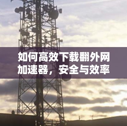 如何高效下载翻外网加速器，安全与效率的双刃剑