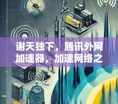 谢天独下,腾讯外网加速器,加速网络之路的守护神 谢天独下,腾讯外网加速器,加速网络之路的守护神