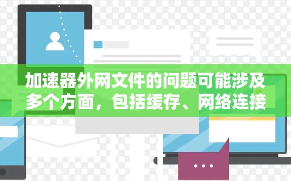 加速器外网文件的问题可能涉及多个方面，包括缓存、网络连接、缓存文件丢失、缓存损坏、网络不稳定等问题。以下是一些可能的原因和解决方法
