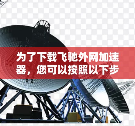 为了下载飞驰外网加速器,您可以按照以下步骤操作 为了下载飞驰外网加速器,您可以按照以下步骤操作