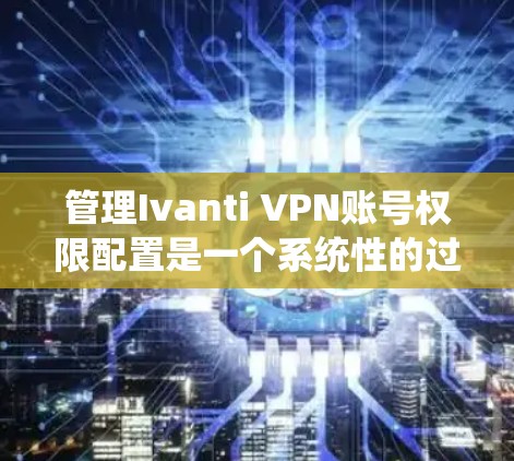 管理Ivanti VPN账号权限配置是一个系统性的过程，涉及多个步骤以确保用户能够安全访问目标网站。以下是一个详细的指南，帮助您逐步进行权限配置