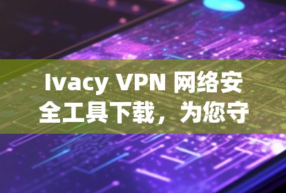 Ivacy VPN 网络安全工具下载,为您守护您的网络环境 Ivacy VPN 网络安全工具下载,为您守护您的网络环境