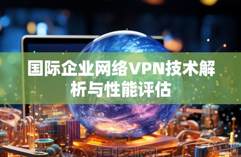 国际企业网络VPN技术解析与性能评估 国际企业网络VPN技术解析与性能评估