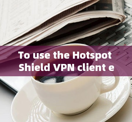 To use the Hotspot Shield VPN client effectively,follow these organized steps: