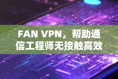 FAN VPN，帮助通信工程师无接触高效连接