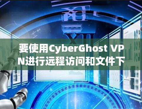 要使用CyberGhost VPN进行远程访问和文件下载，可以按照以下步骤进行