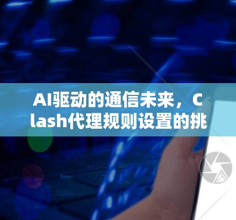 AI驱动的通信未来,Clash代理规则设置的挑战与机遇 AI驱动的通信未来,Clash代理规则设置的挑战与机遇