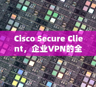 Cisco Secure Client，企业VPN的全场景解决方案