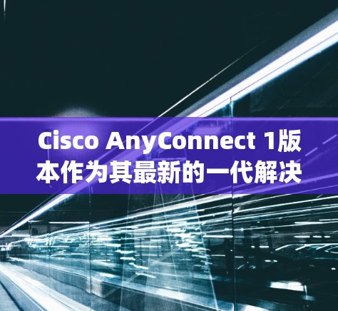 Cisco AnyConnect 1版本作为其最新的一代解决方案，显著提升了网络管理的效率和性能，以下是其主要的亮点和更新点