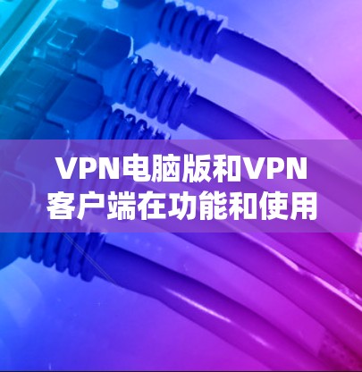 VPN电脑版和VPN客户端在功能和使用场景上有显著区别，以下是对它们的详细说明