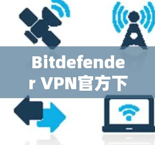 Bitdefender VPN官方下载,安全防护与高效连接的完美组合 Bitdefender VPN官方下载,安全防护与高效连接的完美组合