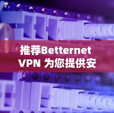 推荐Betternet VPN 为您提供安全的VPN体验