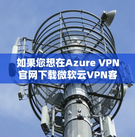 如果您想在Azure VPN官网下载微软云VPN客户端，以下是详细的步骤说明