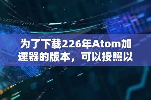 为了下载226年Atom加速器的版本，可以按照以下步骤进行
