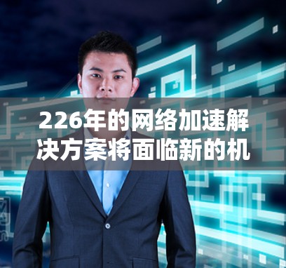 226年的网络加速解决方案将面临新的机遇和挑战，尤其是在AI、物联网（IoT）和5G技术的快速发展背景下。以下是一些潜在的网络加速解决方案，涵盖了未来可能的发展方向和趋势