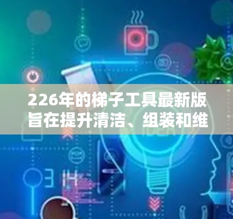 226年的<strong>梯子</strong>工具最新版旨在提升清洁、组装和维护效率，特别是在复杂和多样化的工作环境中。以下是该版本的关键特点