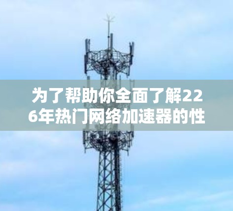 为了帮助你全面了解226年热门网络加速器的性能表现，以下是一个详细的测试方案和分析过程