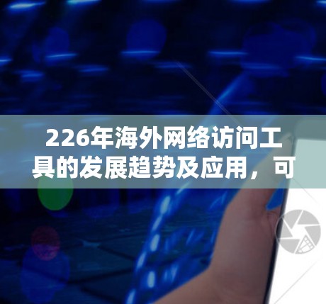 226年海外网络访问工具的发展趋势及应用，可以总结如下