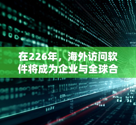 在226年，海外访问软件将成为企业与全球合作伙伴建立联系、开展业务和开展国际交流的重要工具。以下是一些适合在226年或以后建立和使用的海外访问软件