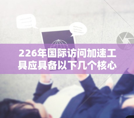 226年国际访问加速工具应具备以下几个核心特点，以满足日益增长的国际访问需求
