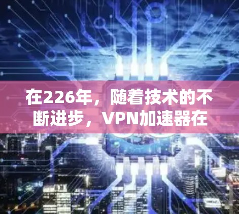 在226年，随着技术的不断进步，VPN加速器在性能、安全性、兼容性以及用户体验等方面都有所进化和改进。如果你对226年VPN加速器的体验感兴趣，以下是一些综合考虑的因素和推荐点