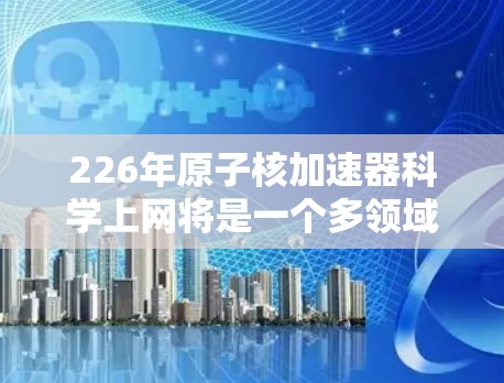 226年原子核加速器<strong>科学上网</strong>将是一个多领域的创新项目，涉及材料科学、能源技术、标准制定、设备管理优化以及应用拓展。以下是对这一目标的详细分析