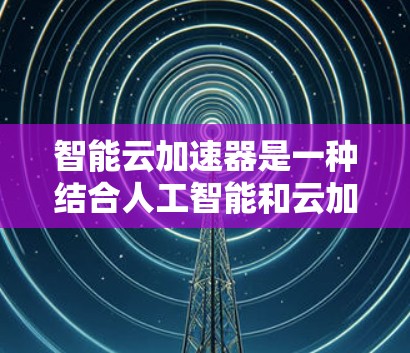 智能云加速器是一种结合人工智能和云加速技术的创新工具，旨在通过预测和智能加速，帮助用户提高任务完成效率。以下是对智能云加速器的详细分析和总结