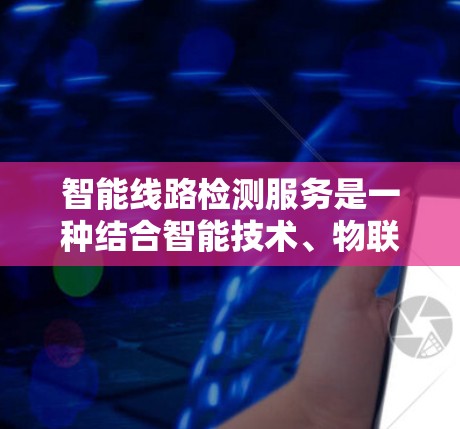 智能线路检测服务是一种结合智能技术、物联网和自动化设备的电力安全监控解决方案。以下是对该服务的详细分析和总结