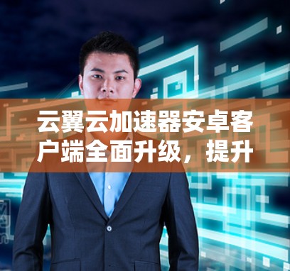 云翼云加速器安卓客户端全面升级，提升下载速度与体验